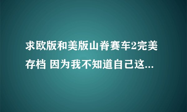 求欧版和美版山脊赛车2完美存档 因为我不知道自己这个是什么版本的