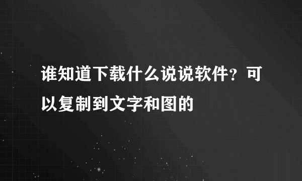 谁知道下载什么说说软件？可以复制到文字和图的