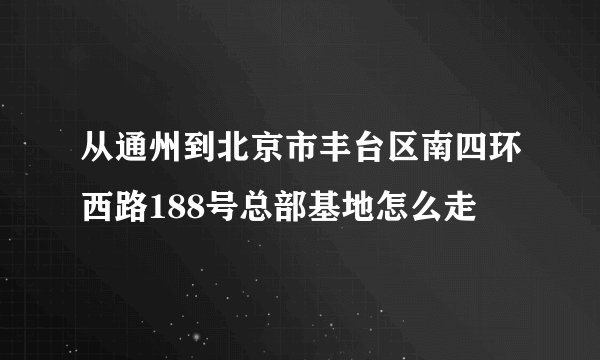 从通州到北京市丰台区南四环西路188号总部基地怎么走