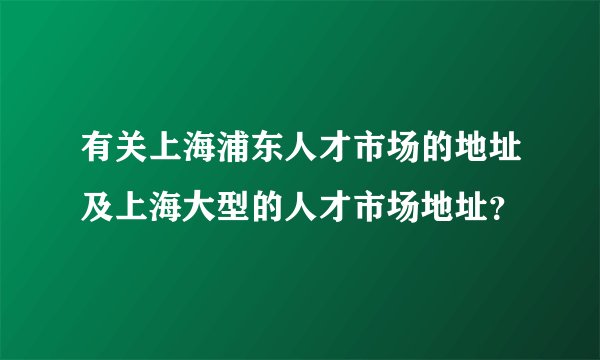 有关上海浦东人才市场的地址及上海大型的人才市场地址？