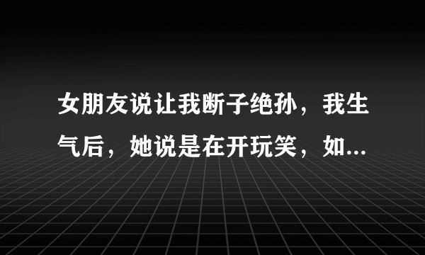 女朋友说让我断子绝孙，我生气后，她说是在开玩笑，如果是你，你会做...