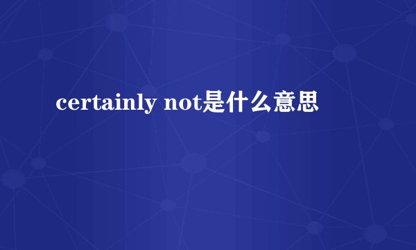 certainly not是什么意思