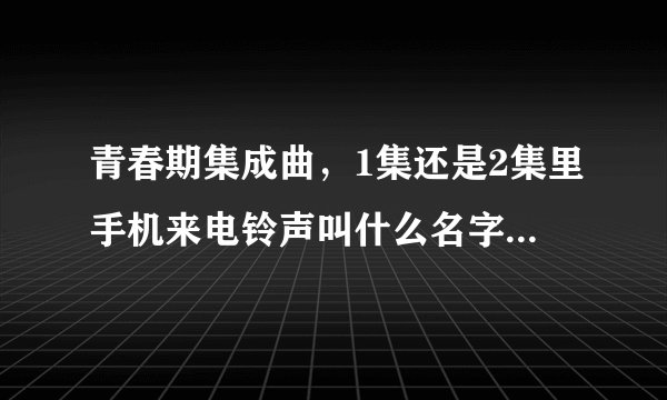 青春期集成曲，1集还是2集里手机来电铃声叫什么名字，急急急