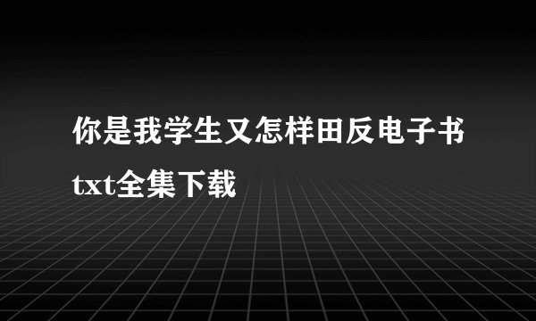 你是我学生又怎样田反电子书txt全集下载