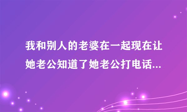 我和别人的老婆在一起现在让她老公知道了她老公打电话要杀我怎么办？