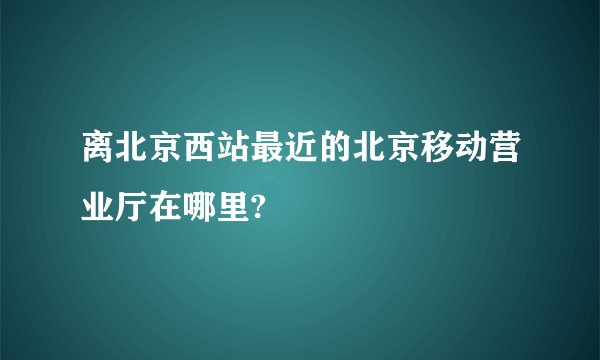 离北京西站最近的北京移动营业厅在哪里?