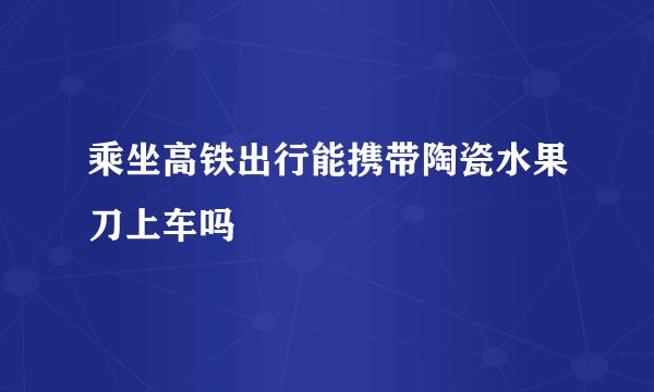乘坐高铁出行能携带陶瓷水果刀上车吗