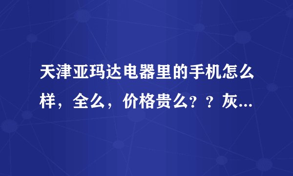 天津亚玛达电器里的手机怎么样，全么，价格贵么？？灰常感谢~~