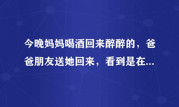 今晚妈妈喝酒回来醉醉的，爸爸朋友送她回来，看到是在10点钟左右，我在房间玩游戏不注意，以为他早回去