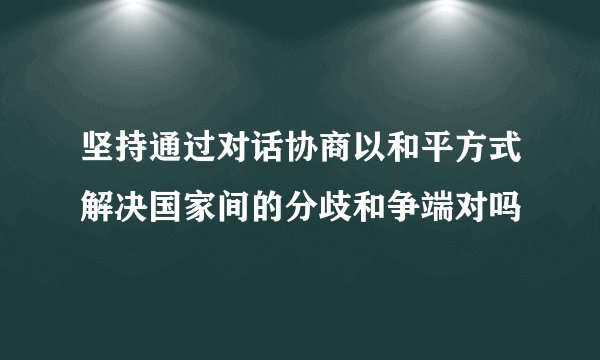 坚持通过对话协商以和平方式解决国家间的分歧和争端对吗