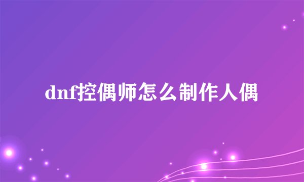 dnf控偶师怎么制作人偶