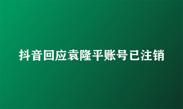 抖音回应袁隆平账号已注销
