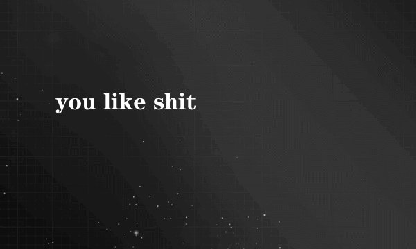you like shit