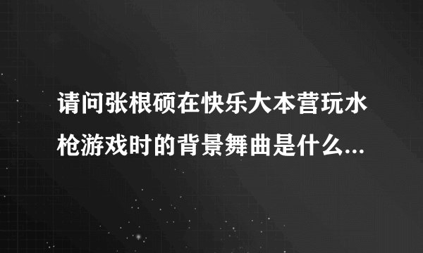 请问张根硕在快乐大本营玩水枪游戏时的背景舞曲是什么歌？(找好久了)