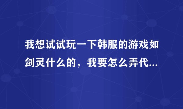 我想试试玩一下韩服的游戏如剑灵什么的，我要怎么弄代理？？越详细越好，满意有追分