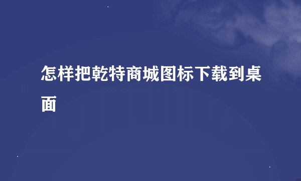 怎样把乾特商城图标下载到桌面