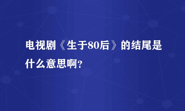 电视剧《生于80后》的结尾是什么意思啊？