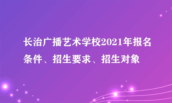 长治广播艺术学校2021年报名条件、招生要求、招生对象