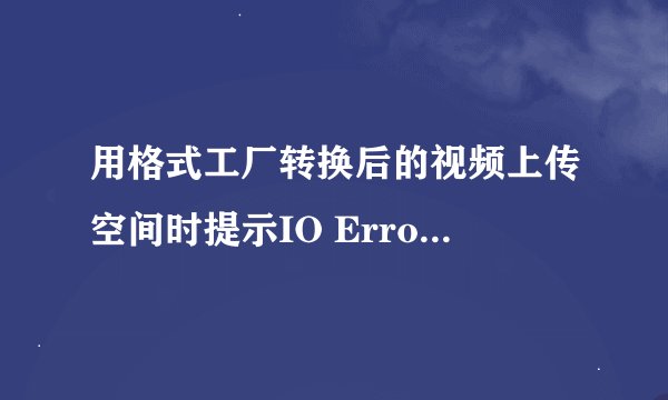 用格式工厂转换后的视频上传空间时提示IO Error什么意思?