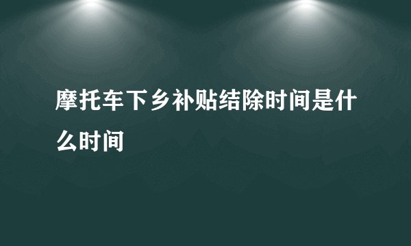 摩托车下乡补贴结除时间是什么时间