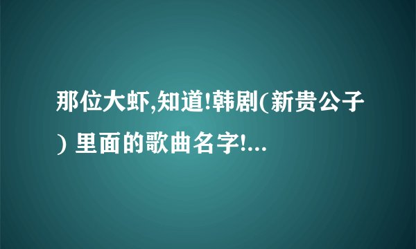 那位大虾,知道!韩剧(新贵公子) 里面的歌曲名字! 尤其其中一手男女对唱的插曲! 谢谢了!