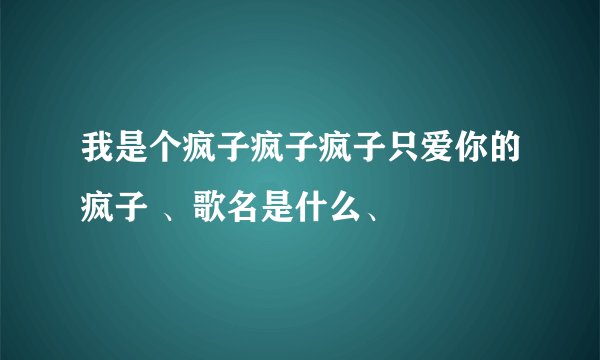 我是个疯子疯子疯子只爱你的疯子 、歌名是什么、