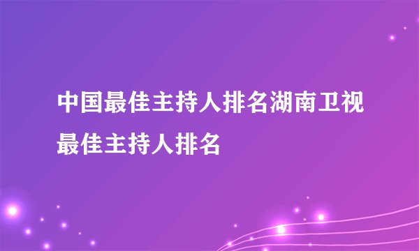 中国最佳主持人排名湖南卫视最佳主持人排名