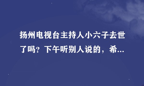 扬州电视台主持人小六子去世了吗？下午听别人说的，希望不是真的。。。