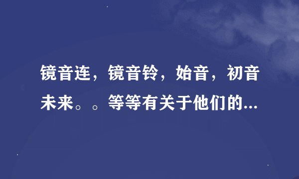 镜音连，镜音铃，始音，初音未来。。等等有关于他们的一切我都想知道，CP，歌，还有一大堆越多越好