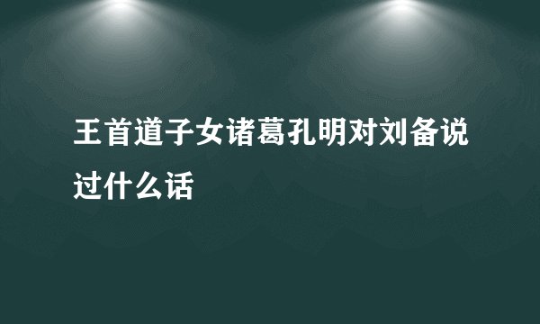 王首道子女诸葛孔明对刘备说过什么话