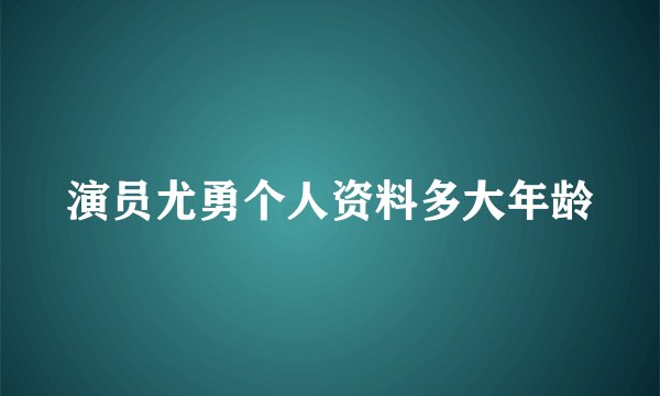 演员尤勇个人资料多大年龄