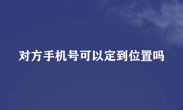 对方手机号可以定到位置吗