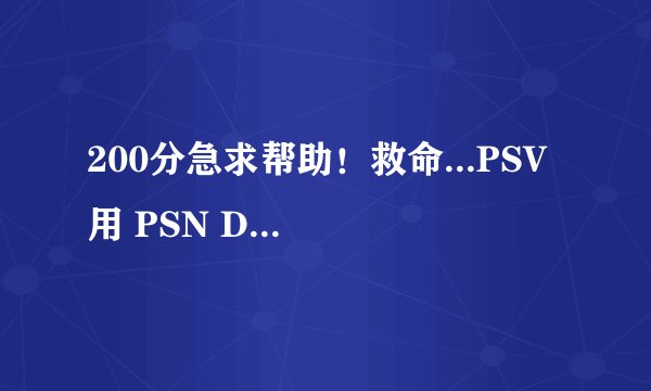 200分急求帮助！救命...PSV 用 PSN DM 下载PSN 上的游戏....回传出错！各种问题，求救。。。
