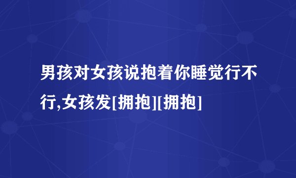 男孩对女孩说抱着你睡觉行不行,女孩发[拥抱][拥抱]
