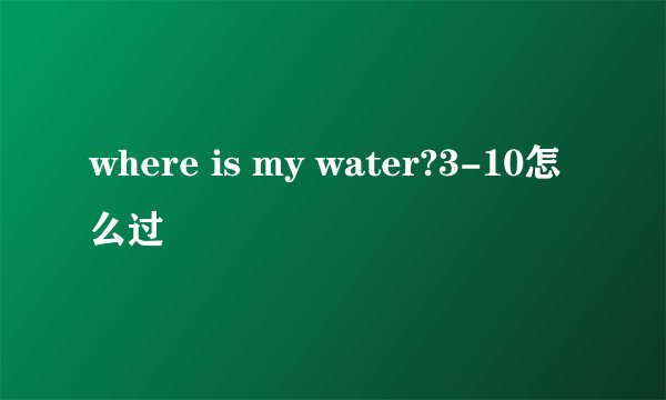 where is my water?3-10怎么过
