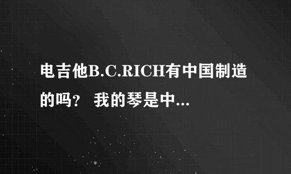 电吉他B.C.RICH有中国制造的吗？ 我的琴是中国制造 是不是假琴 不过我听音色还不错 琴高人解答！！
