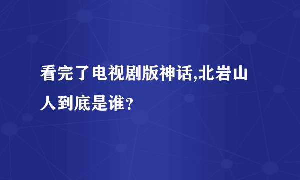 看完了电视剧版神话,北岩山人到底是谁？