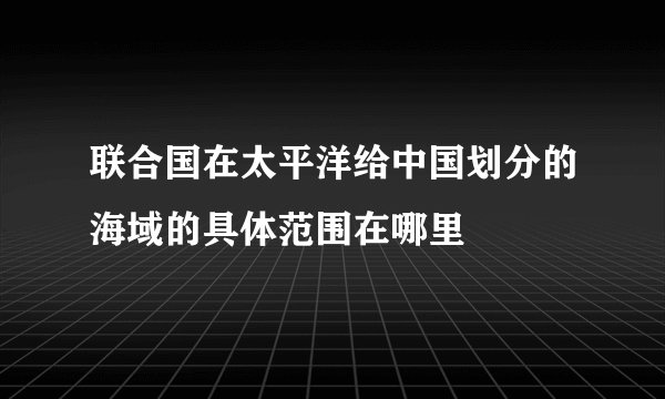 联合国在太平洋给中国划分的海域的具体范围在哪里
