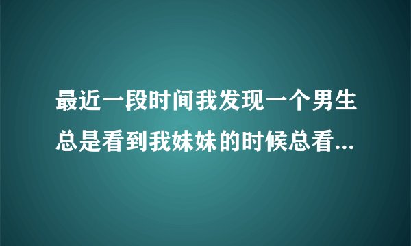 最近一段时间我发现一个男生总是看到我妹妹的时候总看她，这是为什么？他俩彼此还不认识。