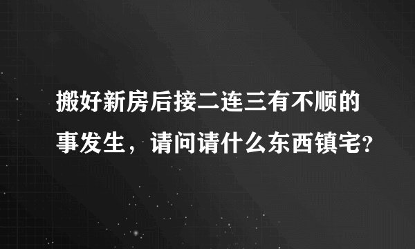 搬好新房后接二连三有不顺的事发生，请问请什么东西镇宅？