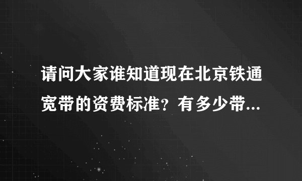 请问大家谁知道现在北京铁通宽带的资费标准？有多少带宽，需要什么费用？