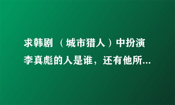 求韩剧 （城市猎人）中扮演李真彪的人是谁，还有他所演过的电视剧。