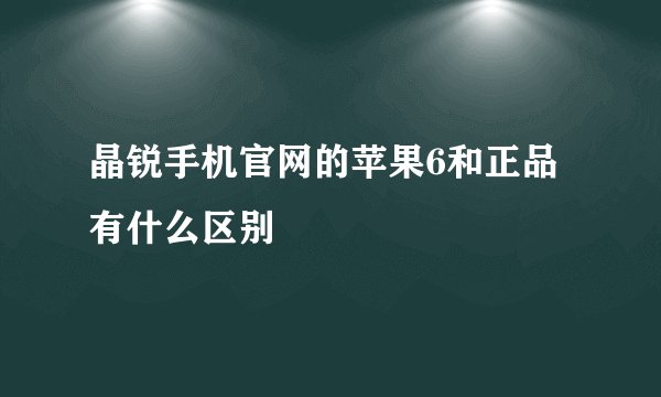 晶锐手机官网的苹果6和正品有什么区别