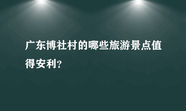 广东博社村的哪些旅游景点值得安利？
