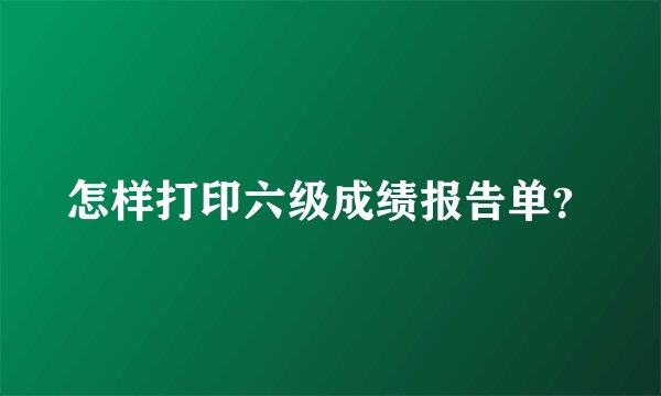 怎样打印六级成绩报告单？