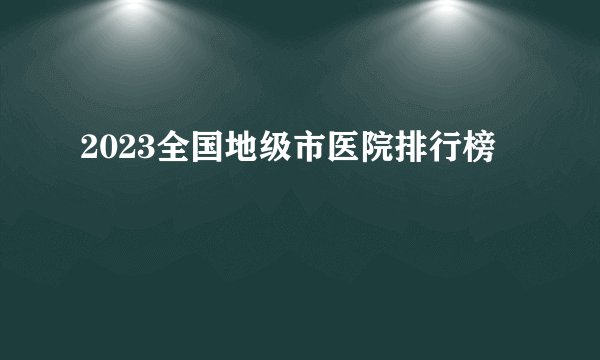 2023全国地级市医院排行榜