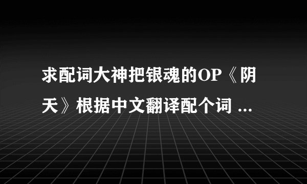求配词大神把银魂的OP《阴天》根据中文翻译配个词 要是好再加高分