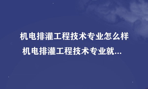 机电排灌工程技术专业怎么样 机电排灌工程技术专业就业方向如何