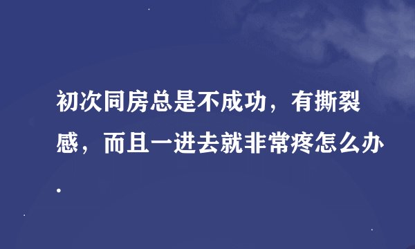 初次同房总是不成功，有撕裂感，而且一进去就非常疼怎么办.