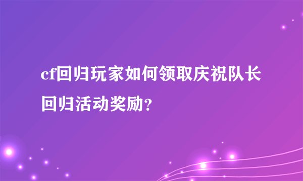 cf回归玩家如何领取庆祝队长回归活动奖励？